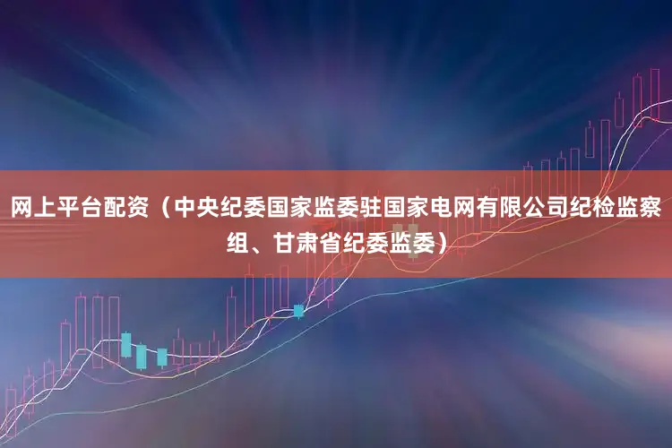 网上平台配资（中央纪委国家监委驻国家电网有限公司纪检监察组、甘肃省纪委监委）