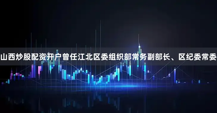 山西炒股配资开户曾任江北区委组织部常务副部长、区纪委常委