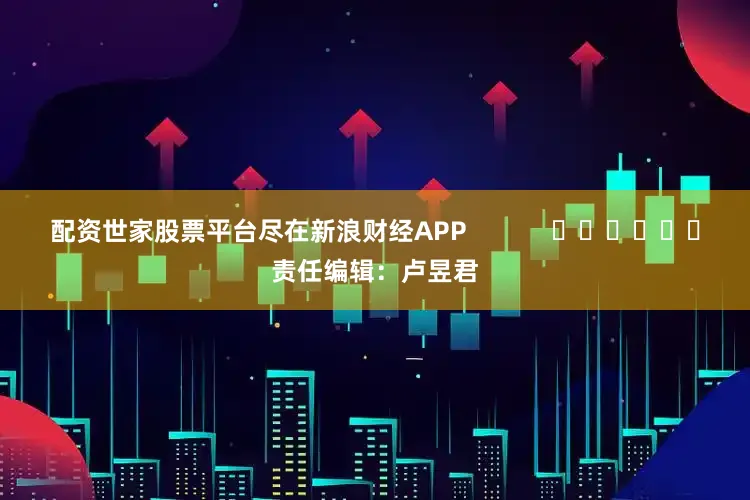 配资世家股票平台尽在新浪财经APP            						责任编辑：卢昱君
