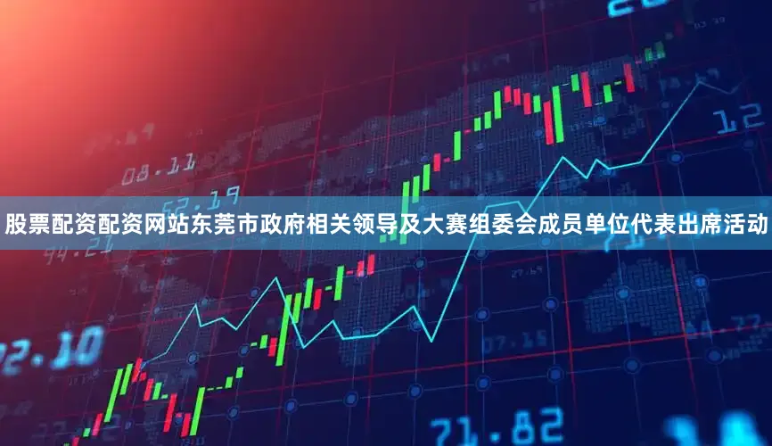 股票配资配资网站东莞市政府相关领导及大赛组委会成员单位代表出席活动